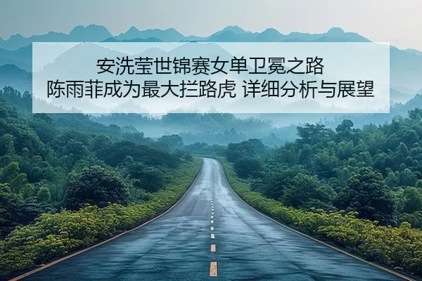 安洗莹世锦赛女单卫冕之路 陈雨菲成为最大拦路虎 详细分析与展望